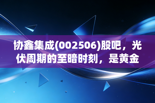 协鑫集成(002506)股吧,光伏周期的至暗时刻,是黄金坑还是无底洞?听听老股民的心里话