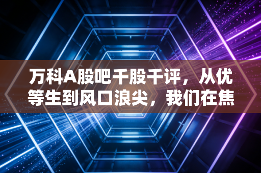 万科A股吧千股千评，从优等生到风口浪尖，我们在焦虑什么？