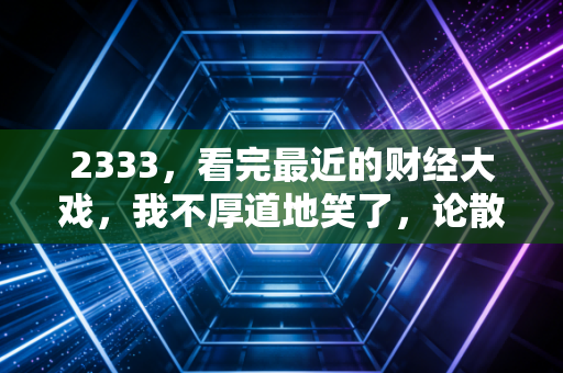 2333，看完最近的财经大戏，我不厚道地笑了，论散户的金鱼记忆与市场的荒诞现实主义
