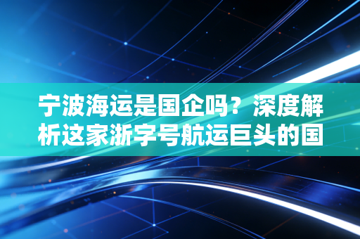 宁波海运是国企吗？深度解析这家浙字号航运巨头的国资底色与投资逻辑