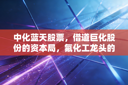 中化蓝天股票，借道巨化股份的资本局，氟化工龙头的隐含价值与投资实战思考