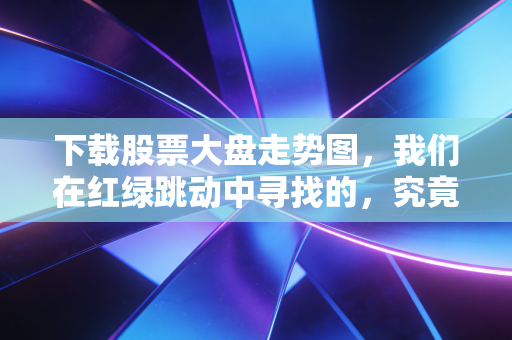 下载股票大盘走势图，我们在红绿跳动中寻找的，究竟是财富密码还是心理慰藉？