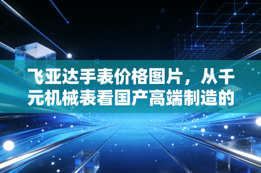 飞亚达手表价格图片，从千元机械表看国产高端制造的突围与性价比真相