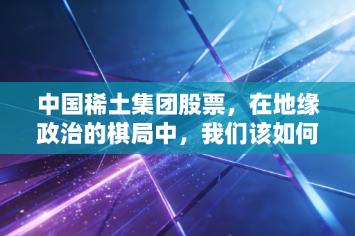中国稀土集团股票,在地缘政治的棋局中,我们该如何握紧这张王牌?