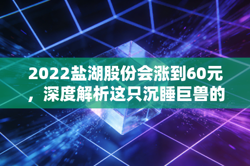 2022盐湖股份会涨到60元，深度解析这只沉睡巨兽的苏醒逻辑与财富机遇