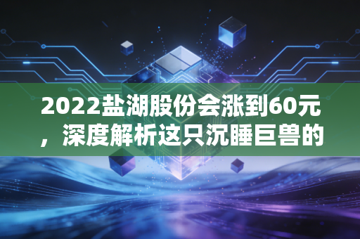 2022盐湖股份会涨到60元，深度解析这只沉睡巨兽的苏醒逻辑与财富机遇
