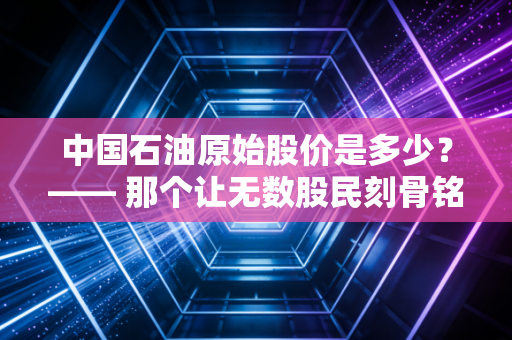中国石油原始股价是多少？—— 那个让无数股民刻骨铭心的48元之痛与价值投资的沉思