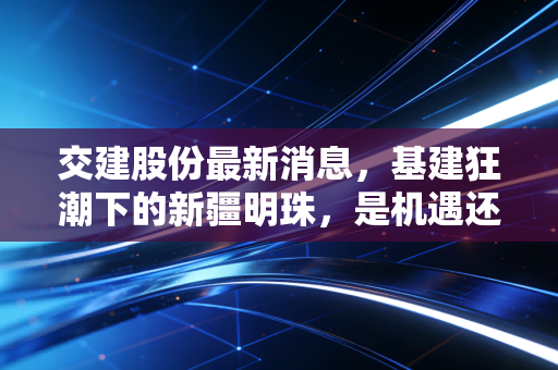 交建股份最新消息，基建狂潮下的新疆明珠，是机遇还是泡沫？