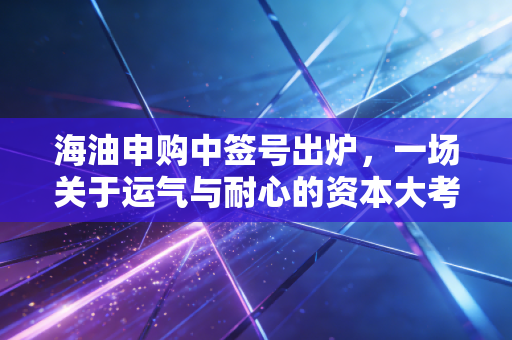 海油申购中签号出炉,一场关于运气与耐心的资本大考,咱们聊聊打新背后的门道