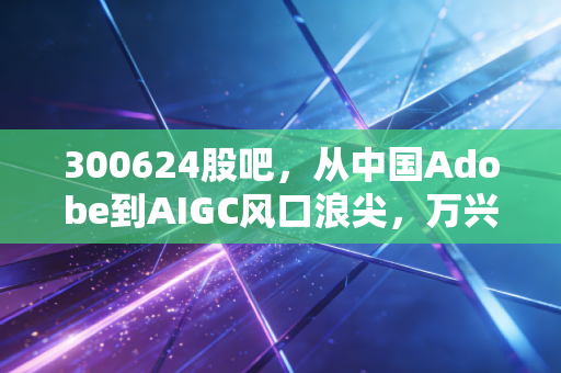 300624股吧，从中国Adobe到AIGC风口浪尖，万兴科技的逆袭与散户的悲欢