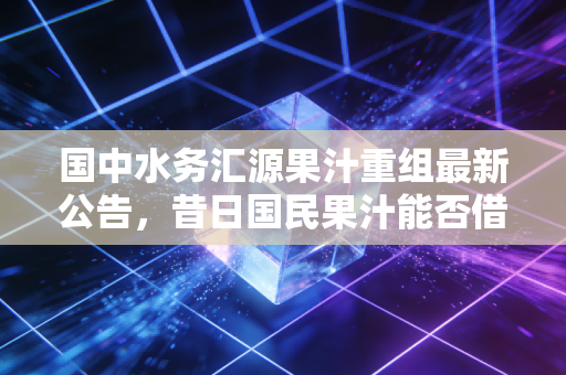 国中水务汇源果汁重组最新公告,昔日国民果汁能否借壳重生?跨界并购背后的资本博弈与消费者情怀