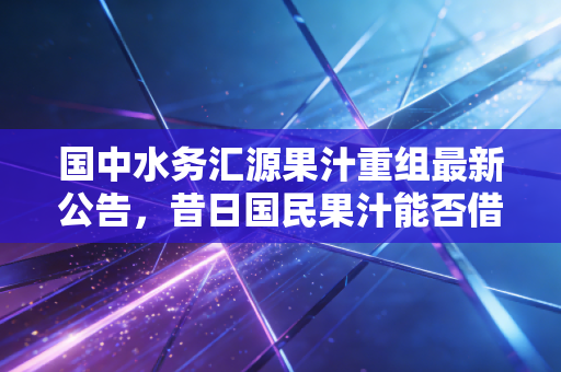 国中水务汇源果汁重组最新公告,昔日国民果汁能否借壳重生?跨界并购背后的资本博弈与消费者情怀