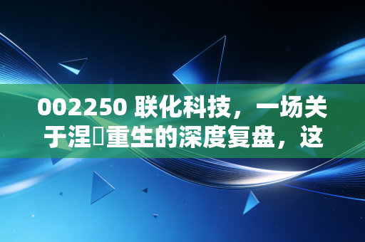 002250 联化科技，一场关于涅槃重生的深度复盘，这杯苦酒到底还要喝多久？