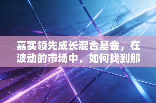 嘉实领先成长混合基金,在波动的市场中,如何找到那份属于你的成长红利?
