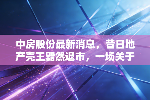 中房股份最新消息，昔日地产壳王黯然退市，一场关于投机与价值的深刻教训
