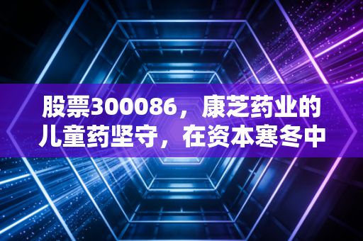股票300086，康芝药业的儿童药坚守，在资本寒冬中能否迎来春天？