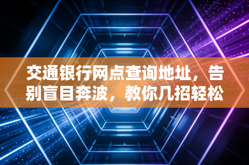 交通银行网点查询地址，告别盲目奔波，教你几招轻松找到身边的蓝房子