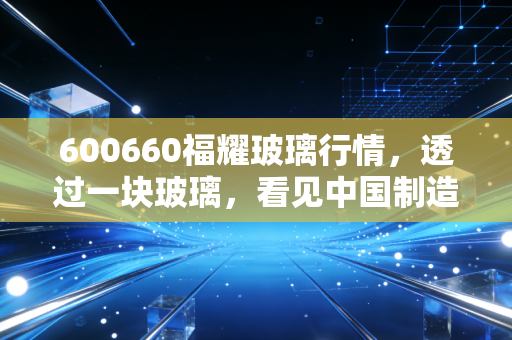 600660福耀玻璃行情,透过一块玻璃,看见中国制造的隐形冠军与投资耐心