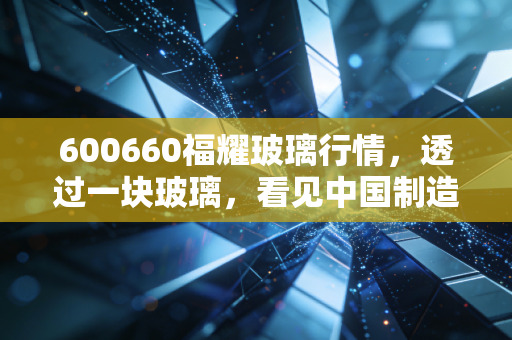 600660福耀玻璃行情,透过一块玻璃,看见中国制造的隐形冠军与投资耐心