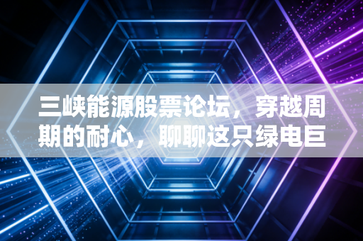 三峡能源股票论坛,穿越周期的耐心,聊聊这只绿电巨轮的当下与未来