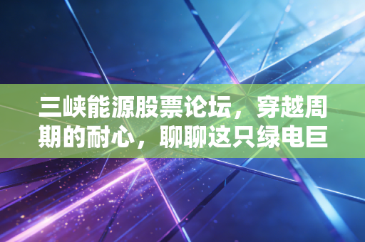 三峡能源股票论坛，穿越周期的耐心，聊聊这只绿电巨轮的当下与未来