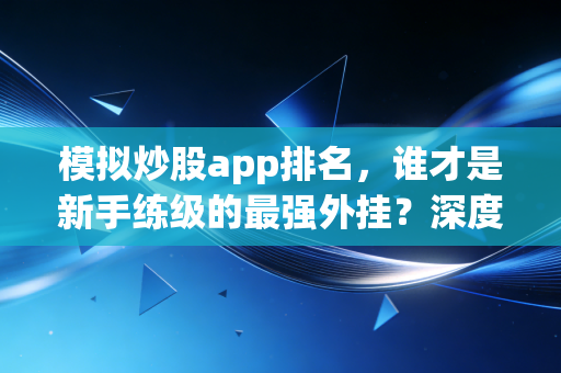 模拟炒股app排名,谁才是新手练级的最强外挂?深度测评与避坑指南