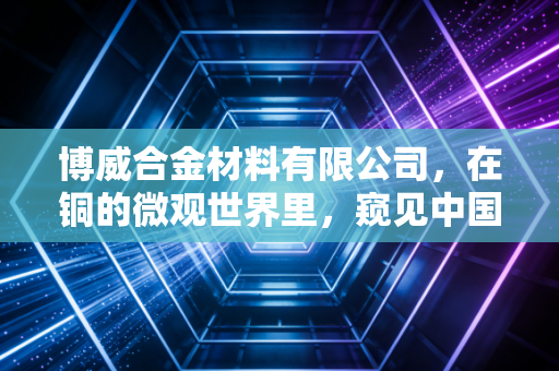 博威合金材料有限公司,在铜的微观世界里,窥见中国制造的宏大未来