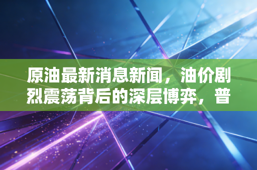 原油最新消息新闻，油价剧烈震荡背后的深层博弈，普通人该如何看懂这盘大棋？