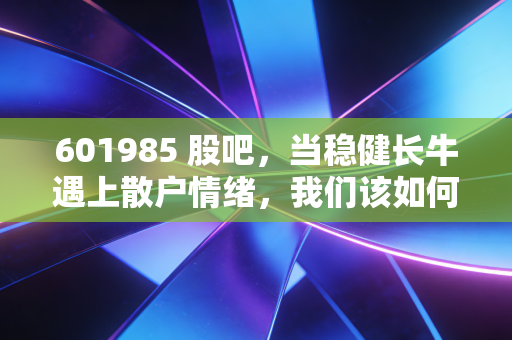 601985 股吧，当稳健长牛遇上散户情绪，我们该如何拿住这只能源压舱石？