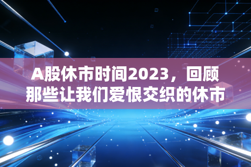 A股休市时间2023,回顾那些让我们爱恨交织的休市日与投资启示
