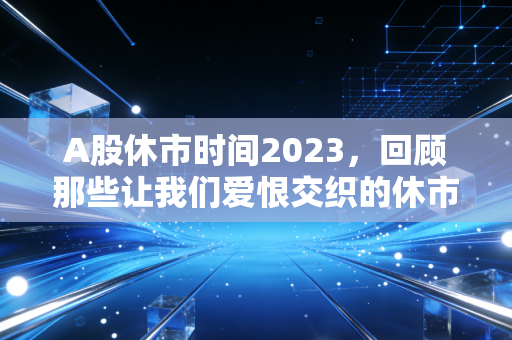 A股休市时间2023,回顾那些让我们爱恨交织的休市日与投资启示