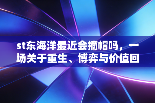 st东海洋最近会摘帽吗，一场关于重生、博弈与价值回归的深度复盘