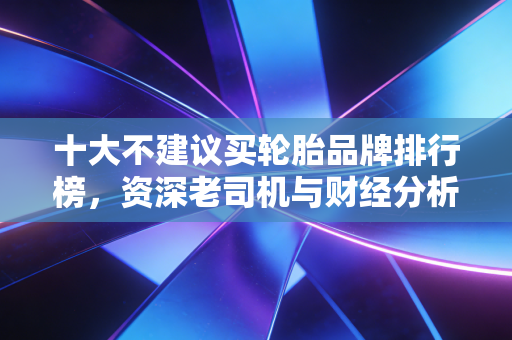 十大不建议买轮胎品牌排行榜，资深老司机与财经分析师的双重避坑指南
