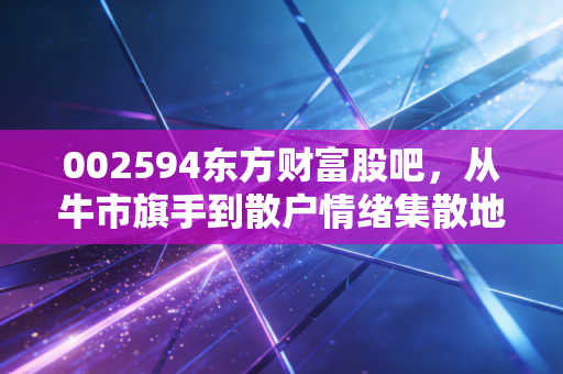 002594东方财富股吧,从牛市旗手到散户情绪集散地,我们该如何读懂这根K线背后的众生相?