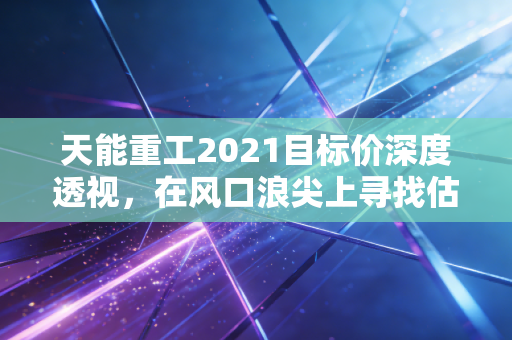 天能重工2021目标价深度透视，在风口浪尖上寻找估值的锚