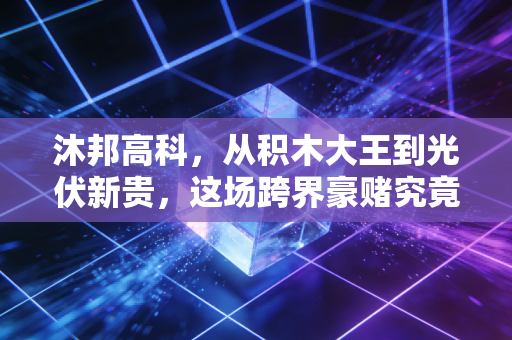 沐邦高科,从积木大王到光伏新贵,这场跨界豪赌究竟是绝地反击还是昙花一现?