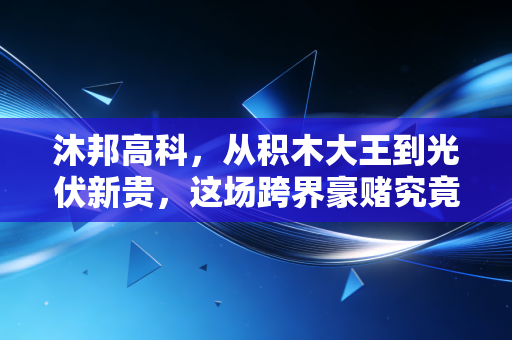 沐邦高科,从积木大王到光伏新贵,这场跨界豪赌究竟是绝地反击还是昙花一现?