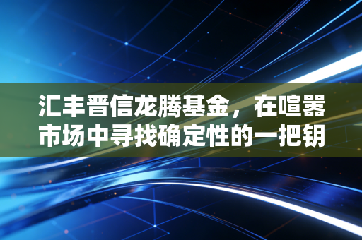 汇丰晋信龙腾基金,在喧嚣市场中寻找确定性的一把钥匙