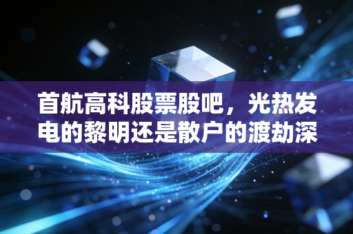 首航高科股票股吧,光热发电的黎明还是散户的渡劫深渊?