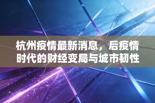 杭州疫情最新消息，后疫情时代的财经变局与城市韧性深度观察