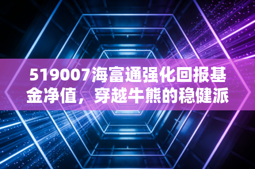 519007海富通强化回报基金净值，穿越牛熊的稳健派老将，还能打吗？