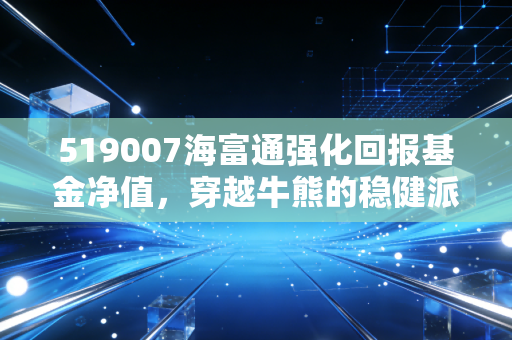 519007海富通强化回报基金净值,穿越牛熊的稳健派老将,还能打吗?