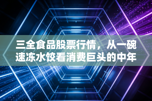 三全食品股票行情,从一碗速冻水饺看消费巨头的中年危机与突围希望