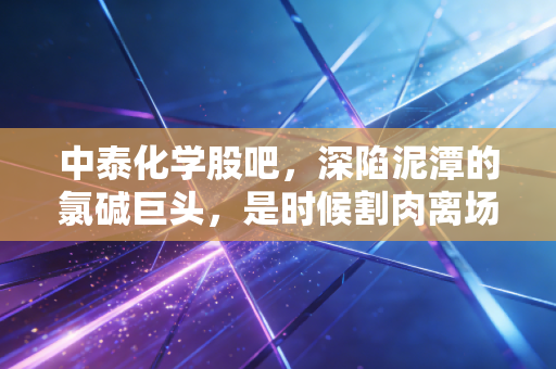 中泰化学股吧，深陷泥潭的氯碱巨头，是时候割肉离场还是左侧潜伏？