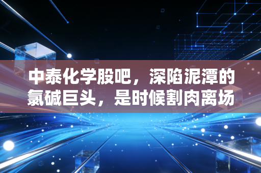 中泰化学股吧，深陷泥潭的氯碱巨头，是时候割肉离场还是左侧潜伏？