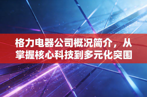 格力电器公司概况简介,从掌握核心科技到多元化突围的千亿征途