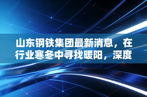 山东钢铁集团最新消息,在行业寒冬中寻找暖阳,深度解析山钢的转型阵痛与新生