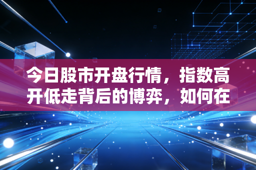 今日股市开盘行情，指数高开低走背后的博弈，如何在震荡市中守住钱袋子