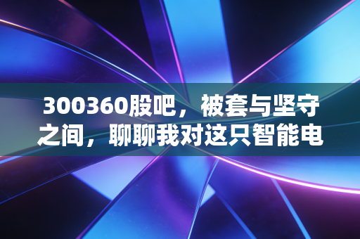 300360股吧，被套与坚守之间，聊聊我对这只智能电网老兵的真实看法