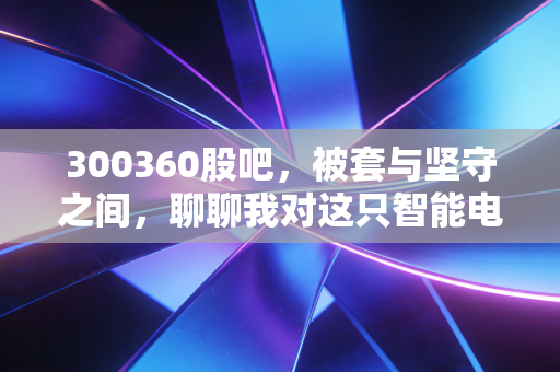 300360股吧，被套与坚守之间，聊聊我对这只智能电网老兵的真实看法